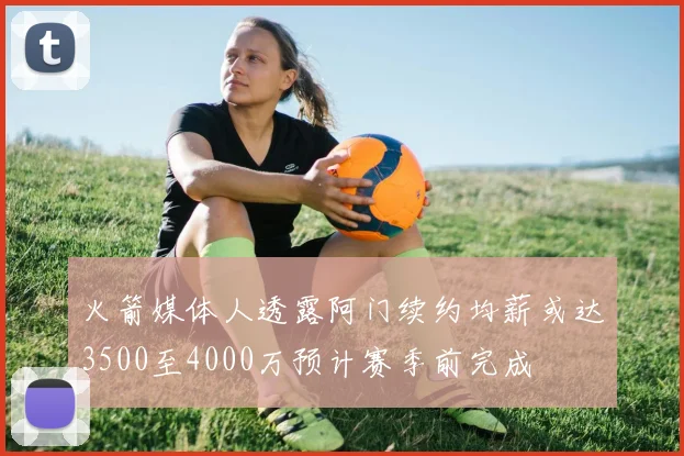 火箭媒体人透露阿门续约均薪或达3500至4000万预计赛季前完成