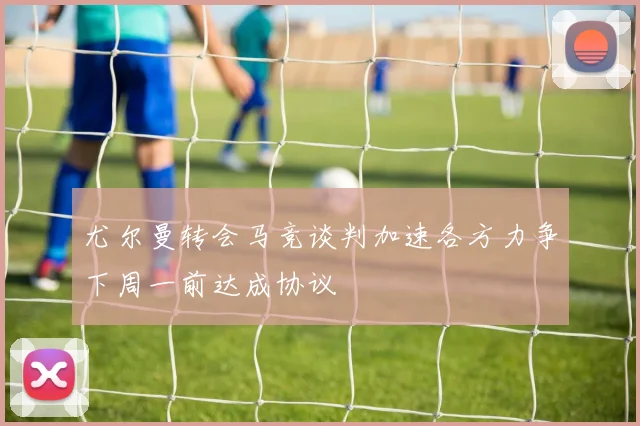 尤尔曼转会马竞谈判加速各方力争下周一前达成协议