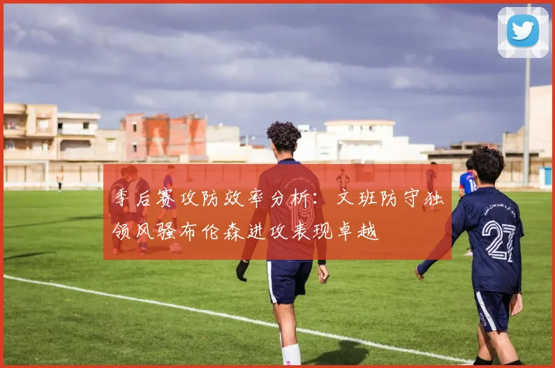 季后赛攻防效率分析：文班防守独领风骚布伦森进攻表现卓越