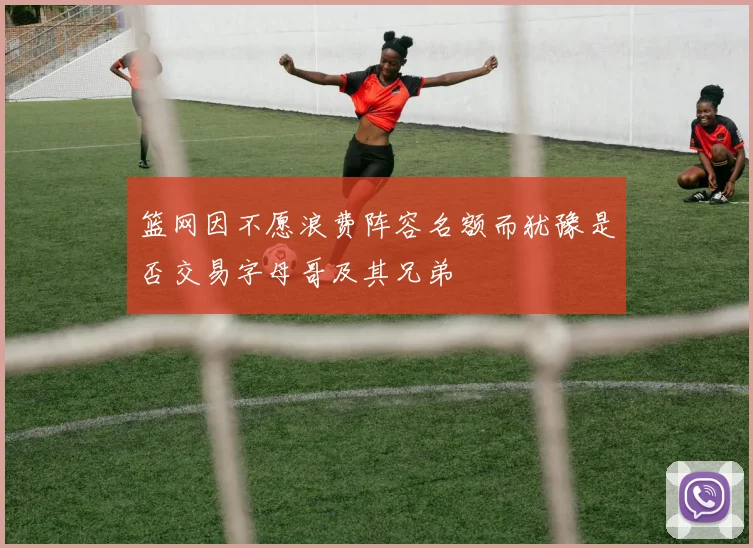 篮网因不愿浪费阵容名额而犹豫是否交易字母哥及其兄弟