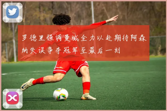 罗德里强调曼城全力以赴期待阿森纳失误争夺冠军至最后一刻