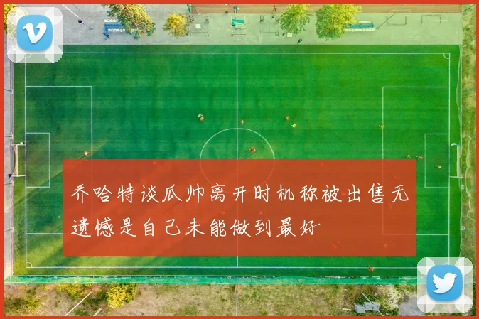 乔哈特谈瓜帅离开时机称被出售无遗憾是自己未能做到最好
