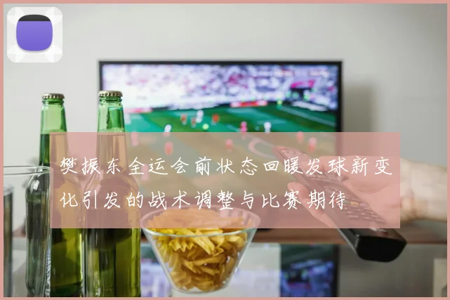樊振东全运会前状态回暖发球新变化引发的战术调整与比赛期待