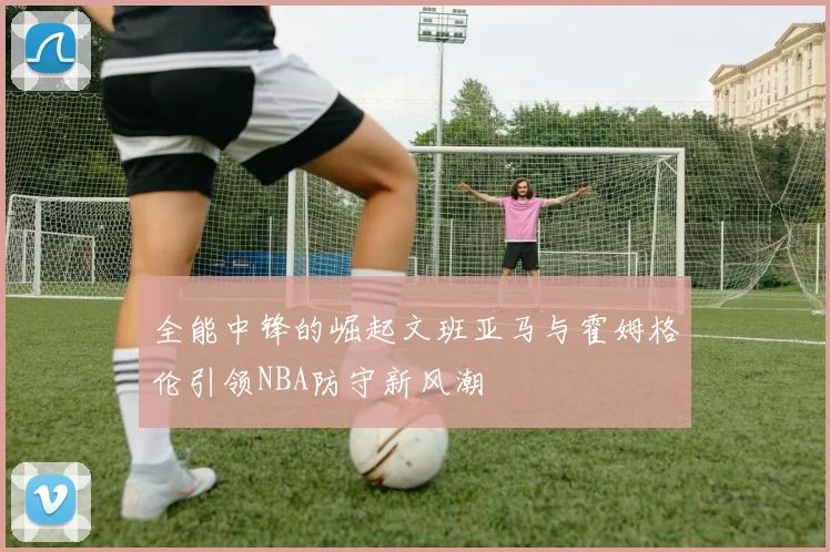 全能中锋的崛起文班亚马与霍姆格伦引领NBA防守新风潮