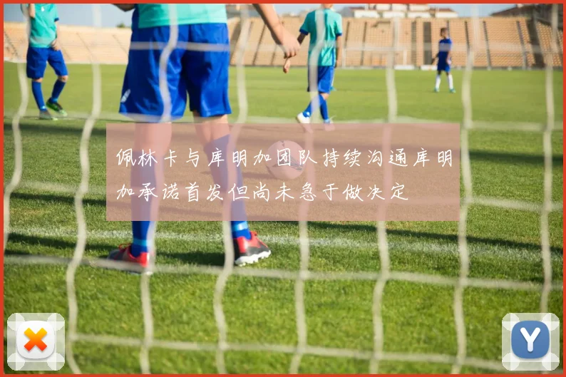 佩林卡与库明加团队持续沟通库明加承诺首发但尚未急于做决定
