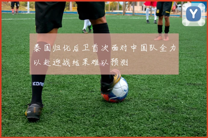 泰国归化后卫首次面对中国队全力以赴迎战结果难以预测