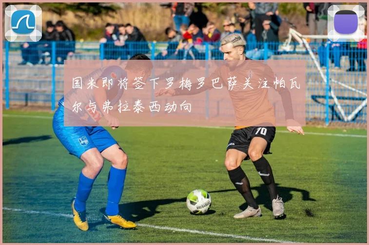 国米即将签下罗梅罗巴萨关注帕瓦尔与弗拉泰西动向