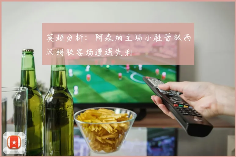 英超分析：阿森纳主场小胜晋级西汉姆联客场遭遇失利