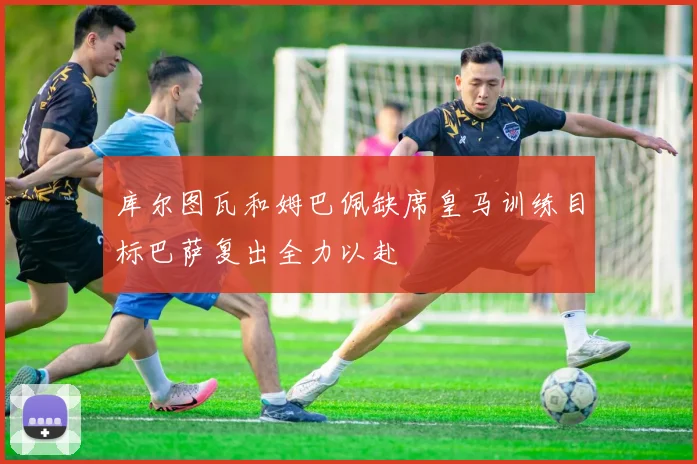 库尔图瓦和姆巴佩缺席皇马训练目标巴萨复出全力以赴