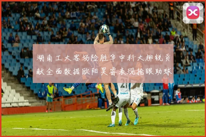 湖南工大客场险胜华中科大柳锐贡献全面数据欧阳昊睿表现抢眼助球队取胜