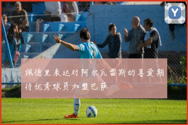 佩德里表达对阿尔瓦雷斯的喜爱期待优秀球员加盟巴萨