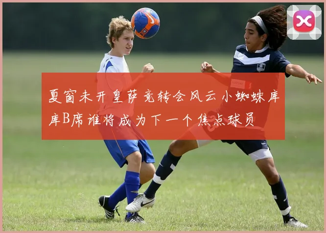 夏窗未开皇萨竞转会风云小蜘蛛库库B席谁将成为下一个焦点球员