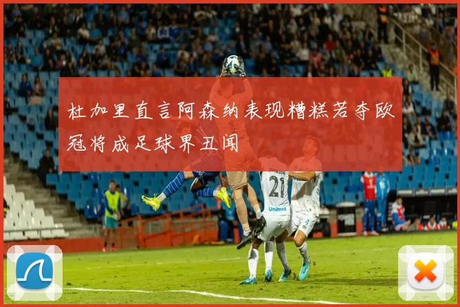 杜加里直言阿森纳表现糟糕若夺欧冠将成足球界丑闻