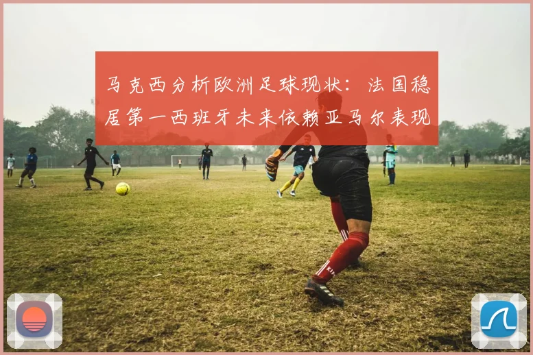 马克西分析欧洲足球现状：法国稳居第一西班牙未来依赖亚马尔表现