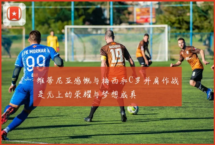 维蒂尼亚感慨与梅西和C罗并肩作战是无上的荣耀与梦想成真
