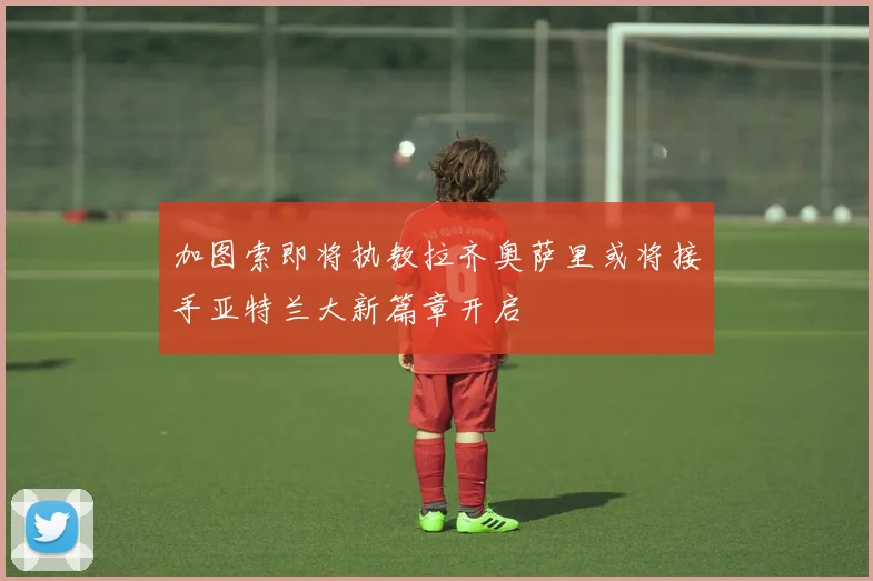 加图索即将执教拉齐奥萨里或将接手亚特兰大新篇章开启