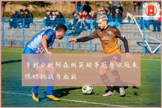 亨利分析阿森纳英超争冠与欧冠表现的挑战与成就