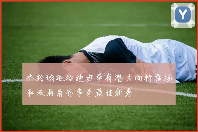 乔约翰逊称迪班萨有潜力向特雷杨和浓眉看齐争夺最佳新秀