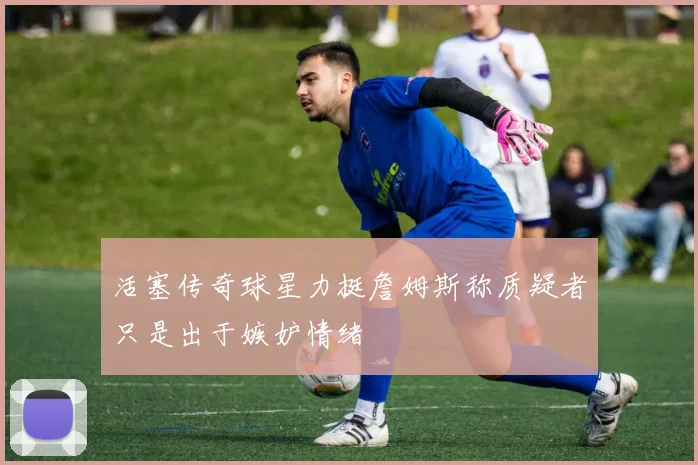 活塞传奇球星力挺詹姆斯称质疑者只是出于嫉妒情绪