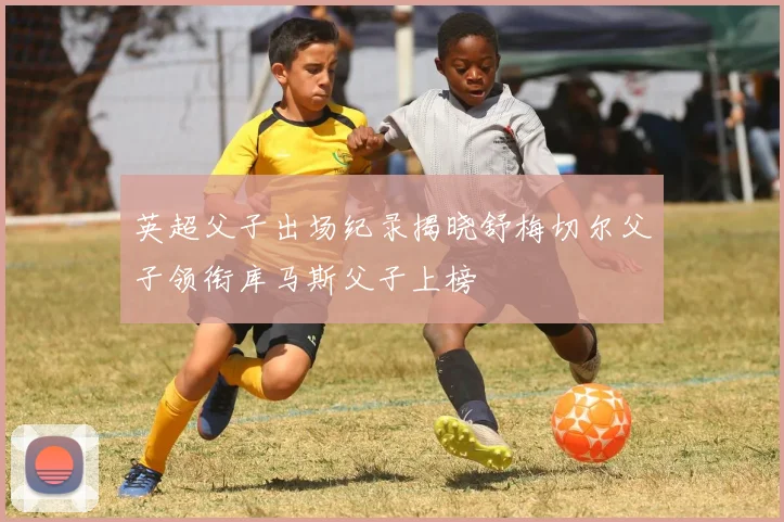 英超父子出场纪录揭晓舒梅切尔父子领衔库马斯父子上榜