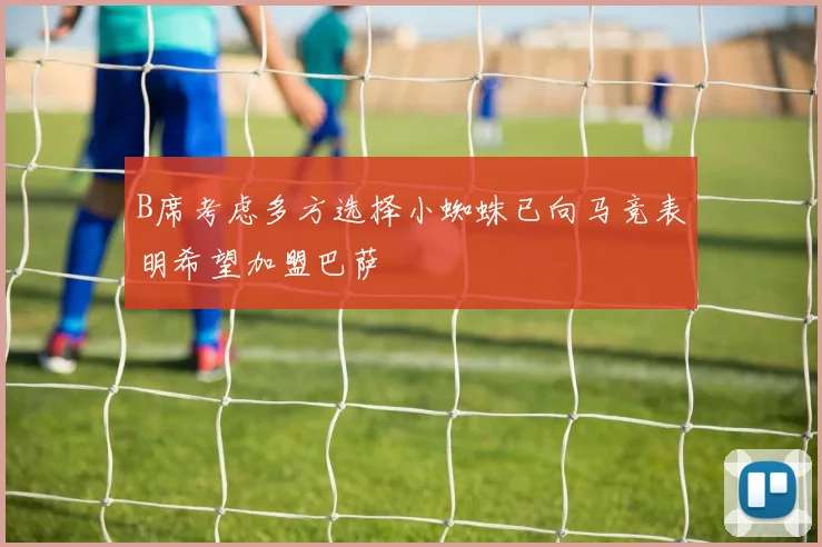 B席考虑多方选择小蜘蛛已向马竞表明希望加盟巴萨