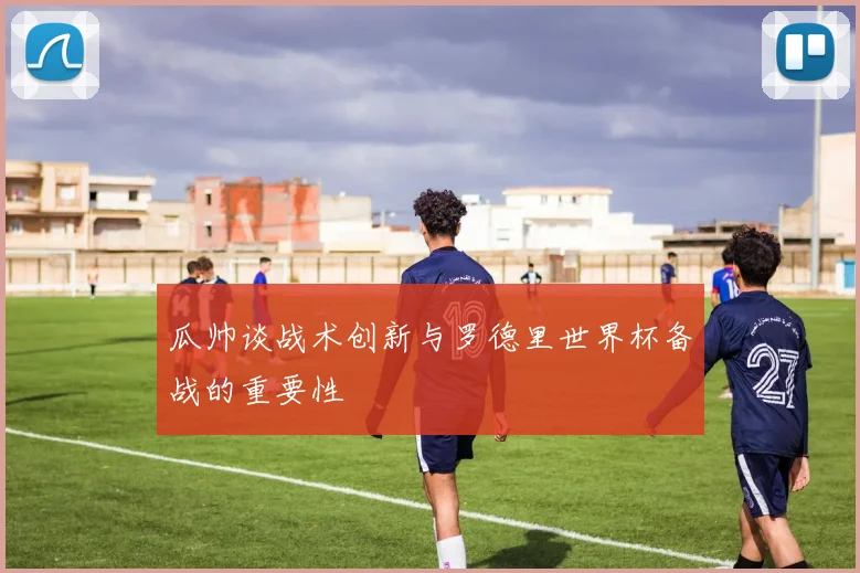 瓜帅谈战术创新与罗德里世界杯备战的重要性