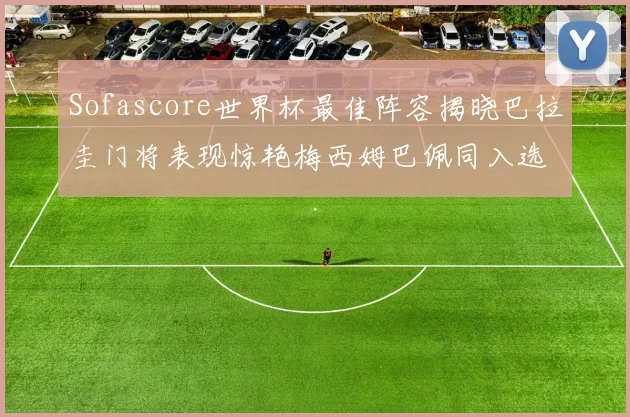 Sofascore世界杯最佳阵容揭晓巴拉圭门将表现惊艳梅西姆巴佩同入选