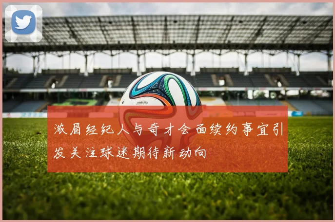 浓眉经纪人与奇才会面续约事宜引发关注球迷期待新动向