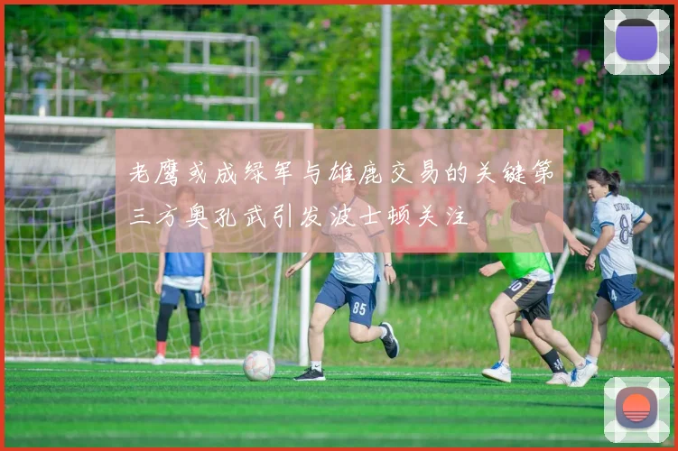 老鹰或成绿军与雄鹿交易的关键第三方奥孔武引发波士顿关注