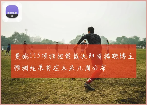 曼城115项指控案裁决即将揭晓博主预测结果将在未来几周公布