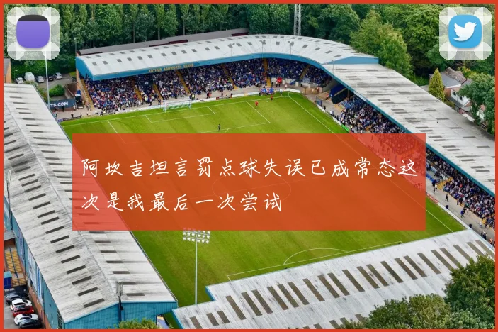 阿坎吉坦言罚点球失误已成常态这次是我最后一次尝试