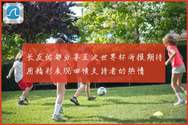 长友佑都分享五次世界杯海报期待用精彩表现回馈支持者的热情