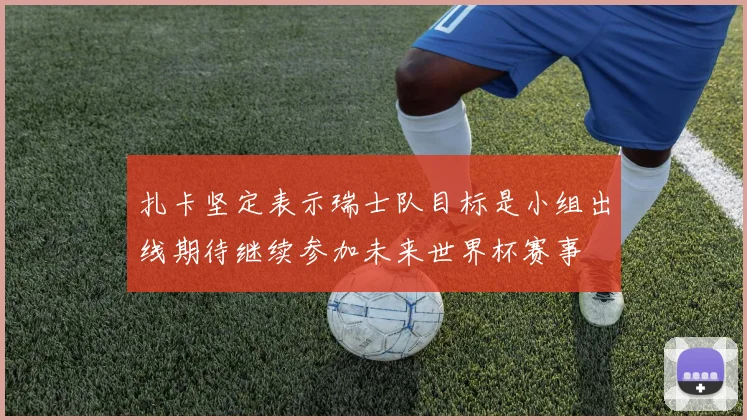扎卡坚定表示瑞士队目标是小组出线期待继续参加未来世界杯赛事