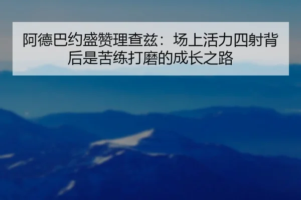 阿德巴约盛赞理查兹：场上活力四射背后是苦练打磨的成长之路
